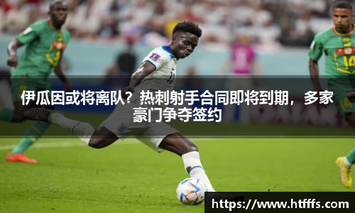 伊瓜因或将离队？热刺射手合同即将到期，多家豪门争夺签约