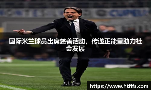 国际米兰球员出席慈善活动，传递正能量助力社会发展