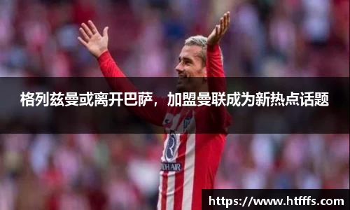 格列兹曼或离开巴萨，加盟曼联成为新热点话题