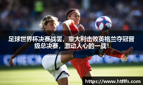 足球世界杯决赛战罢，意大利击败英格兰夺冠晋级总决赛，激动人心的一战！
