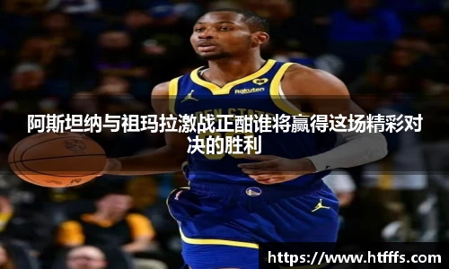 阿斯坦纳与祖玛拉激战正酣谁将赢得这场精彩对决的胜利