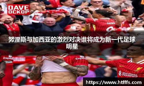 努涅斯与加西亚的激烈对决谁将成为新一代足球明星