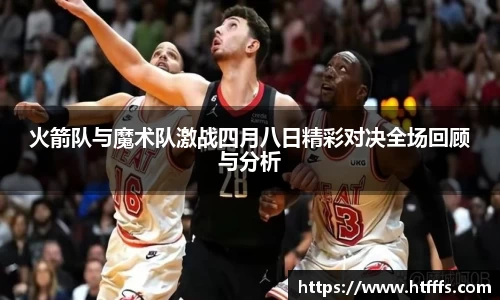 火箭队与魔术队激战四月八日精彩对决全场回顾与分析