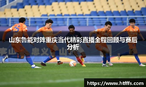 山东鲁能对阵重庆当代精彩直播全程回顾与赛后分析