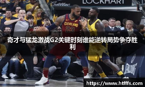 奇才与猛龙激战G2关键时刻谁能逆转局势争夺胜利